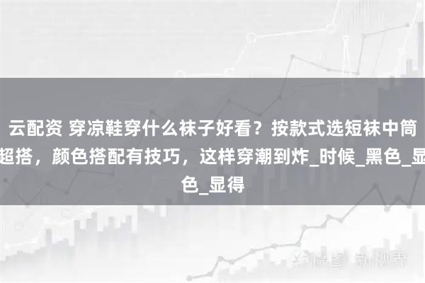 云配资 穿凉鞋穿什么袜子好看？按款式选短袜中筒袜超搭，颜色搭配有技巧，这样穿潮到炸_时候_黑色_显得