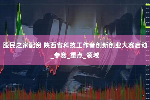 股民之家配资 陕西省科技工作者创新创业大赛启动_参赛_重点_领域