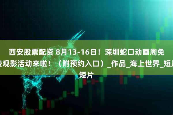 西安股票配资 8月13-16日！深圳蛇口动画周免费观影活动来啦！（附预约入口）_作品_海上世界_短片