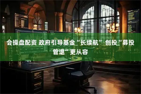 会操盘配资 政府引导基金“长续航” 创投“募投管退”更从容
