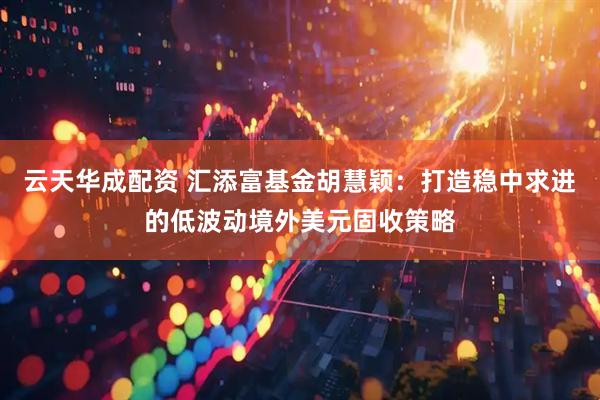 云天华成配资 汇添富基金胡慧颖：打造稳中求进的低波动境外美元固收策略