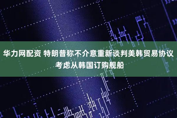 华力网配资 特朗普称不介意重新谈判美韩贸易协议 考虑从韩国订购舰船