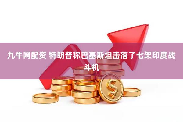 九牛网配资 特朗普称巴基斯坦击落了七架印度战斗机