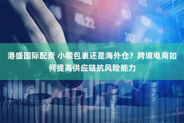 港盛国际配资 小额包裹还是海外仓？跨境电商如何提高供应链抗风险能力