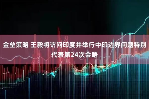 金垒策略 王毅将访问印度并举行中印边界问题特别代表第24次会晤