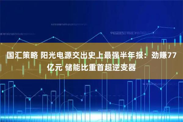 国汇策略 阳光电源交出史上最强半年报：劲赚77亿元 储能比重首超逆变器