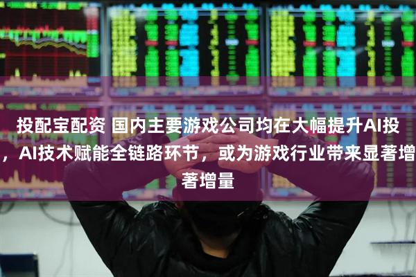 投配宝配资 国内主要游戏公司均在大幅提升AI投入，AI技术赋能全链路环节，或为游戏行业带来显著增量