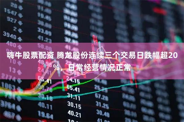 嗨牛股票配资 腾龙股份连续三个交易日跌幅超20%，日常经营情况正常