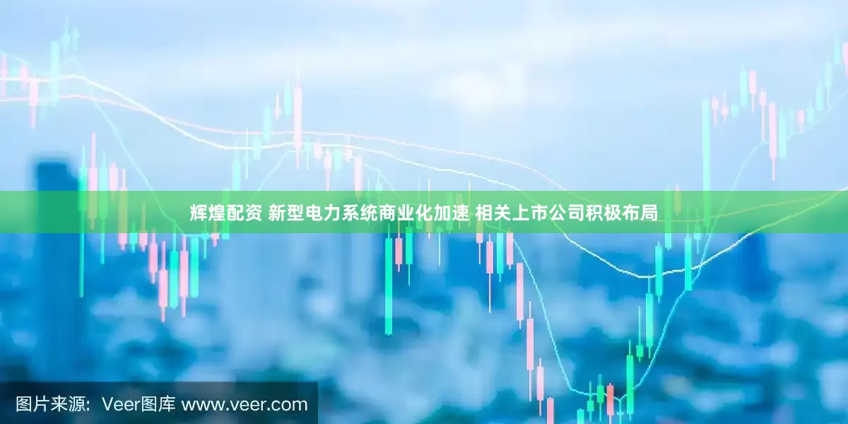 辉煌配资 新型电力系统商业化加速 相关上市公司积极布局