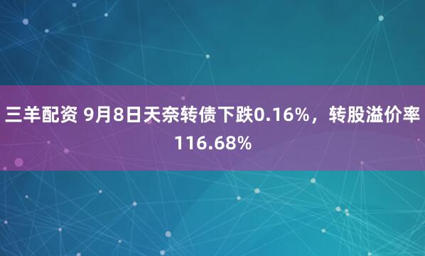 三羊配资 9月8日天奈转债下跌0.16%，转股溢价率116.68%