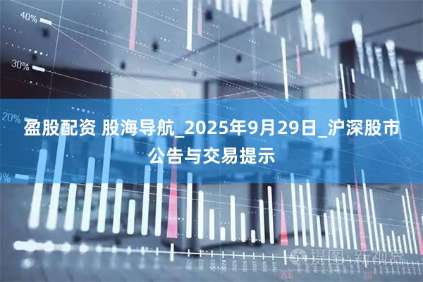盈股配资 股海导航_2025年9月29日_沪深股市公告与交易提示