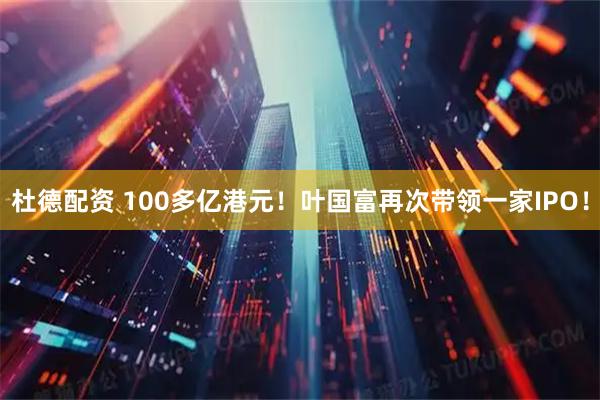 杜德配资 100多亿港元！叶国富再次带领一家IPO！