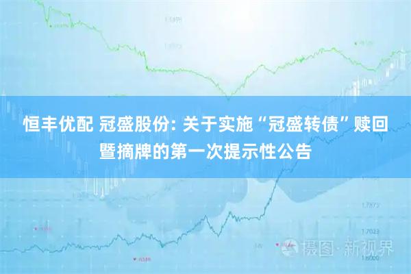 恒丰优配 冠盛股份: 关于实施“冠盛转债”赎回暨摘牌的第一次提示性公告
