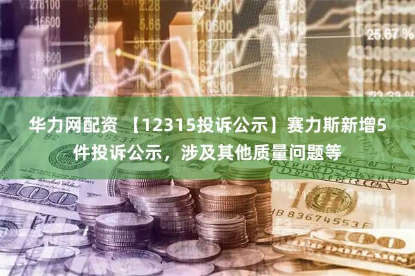 华力网配资 【12315投诉公示】赛力斯新增5件投诉公示，涉及其他质量问题等