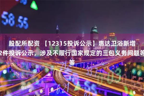 股配所配资 【12315投诉公示】惠达卫浴新增2件投诉公示，涉及不履行国家规定的三包义务问题等