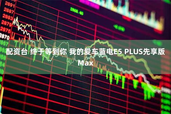 配资台 终于等到你 我的爱车蓝电E5 PLUS先享版Max