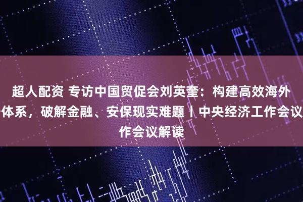 超人配资 专访中国贸促会刘英奎：构建高效海外服务体系，破解金融、安保现实难题丨中央经济工作会议解读