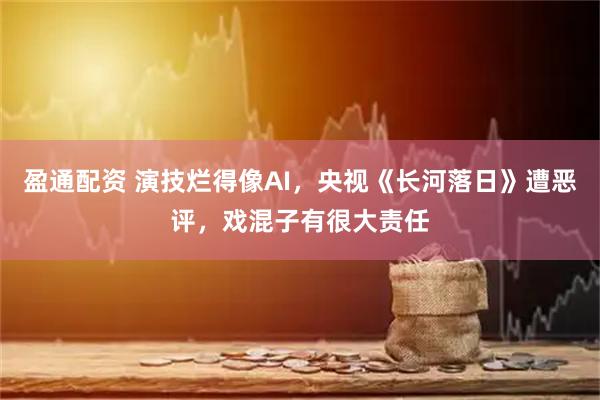 盈通配资 演技烂得像AI，央视《长河落日》遭恶评，戏混子有很大责任