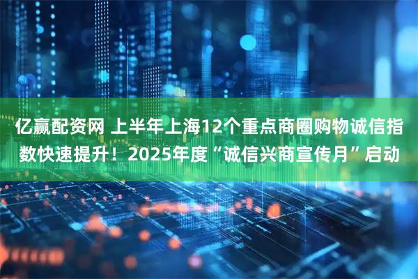 亿赢配资网 上半年上海12个重点商圈购物诚信指数快速提升！2025年度“诚信兴商宣传月”启动