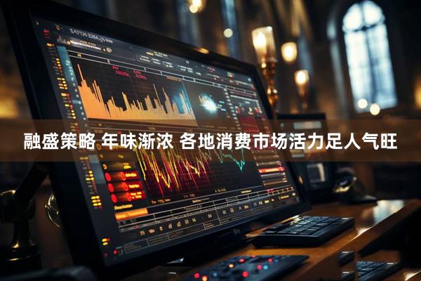 融盛策略 年味渐浓 各地消费市场活力足人气旺