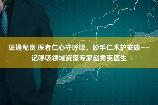 证通配资 医者仁心守呼吸，妙手仁术护安康——记呼吸领域资深专家赵秀英医生