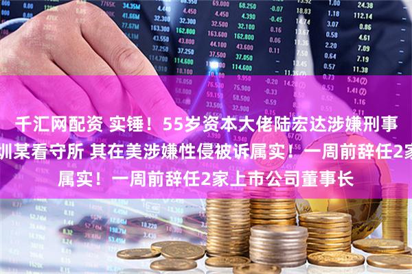 千汇网配资 实锤！55岁资本大佬陆宏达涉嫌刑事犯罪 被羁押在深圳某看守所 其在美涉嫌性侵被诉属实！一周前辞任2家上市公司董事长