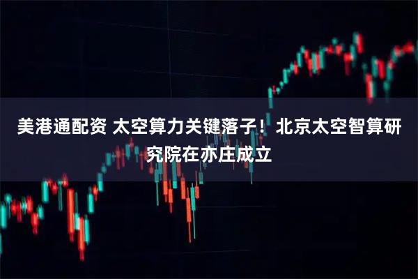 美港通配资 太空算力关键落子！北京太空智算研究院在亦庄成立